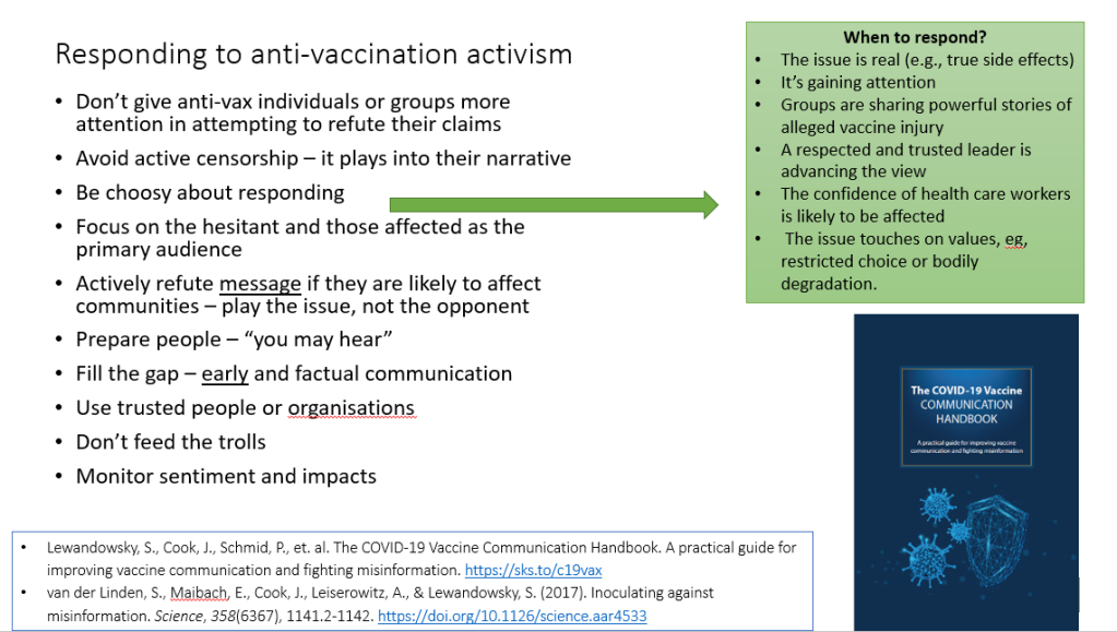 Tips on responding to anti-vaccination activism: 
Don’t give anti-vax individuals or groups more attention in attempting to refute their claims
Avoid active censorship – it plays into their narrative
Be choosy about responding 
Focus on the hesitant and those affected as the primary audience
Actively refute message if they are likely to affect communities – play the issue, not the opponent
Prepare people – “you may hear”
Fill the gap – early and factual communication 
Use trusted people or organisations
Don’t feed the trolls
Monitor sentiment and impacts